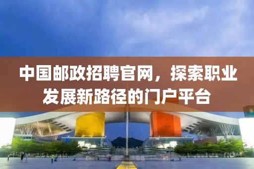 中国邮政招聘官网，探索职业发展新路径的门户平台