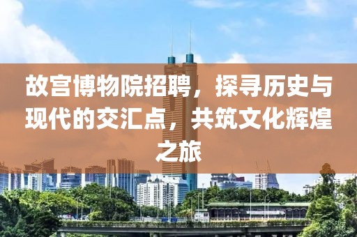 故宫博物院招聘，探寻历史与现代的交汇点，共筑文化辉煌之旅