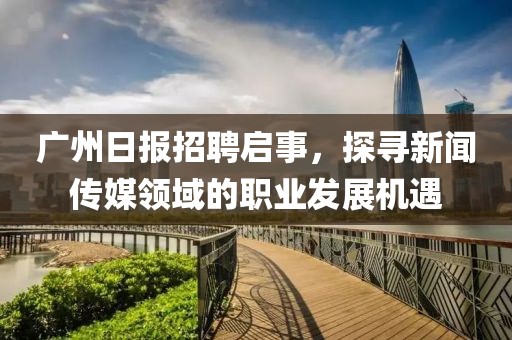 广州日报招聘启事，探寻新闻传媒领域的职业发展机遇