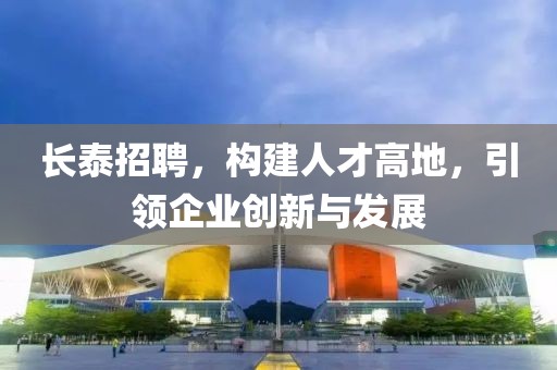 长泰招聘，构建人才高地，引领企业创新与发展