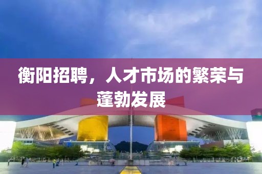 衡阳招聘，人才市场的繁荣与蓬勃发展