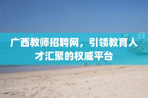 广西教师招聘网，引领教育人才汇聚的权威平台