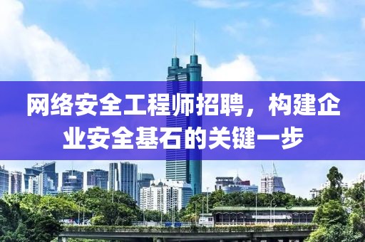 网络安全工程师招聘，构建企业安全基石的关键一步