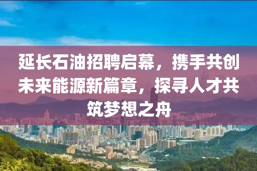 延长石油招聘启幕，携手共创未来能源新篇章，探寻人才共筑梦想之舟