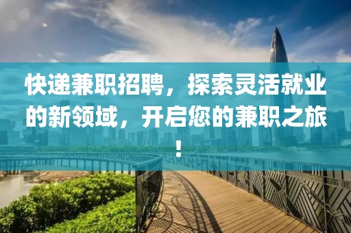 快递兼职招聘，探索灵活就业的新领域，开启您的兼职之旅！