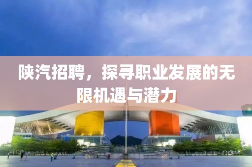 陕汽招聘，探寻职业发展的无限机遇与潜力