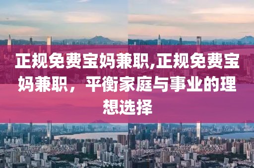 正规免费宝妈兼职,正规免费宝妈兼职，平衡家庭与事业的理想选择