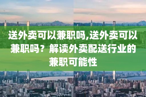 送外卖可以兼职吗,送外卖可以兼职吗？解读外卖配送行业的兼职可能性